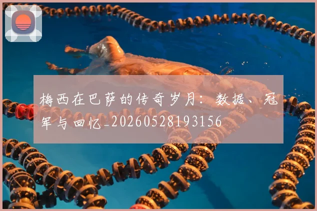 梅西在巴萨的传奇岁月:数据、冠军与回忆_20260528193156