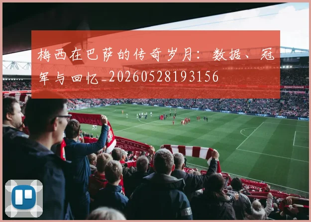 梅西在巴萨的传奇岁月:数据、冠军与回忆_20260528193156