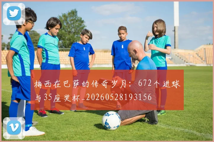 梅西在巴萨的传奇岁月:672个进球与35座奖杯_20260528193156
